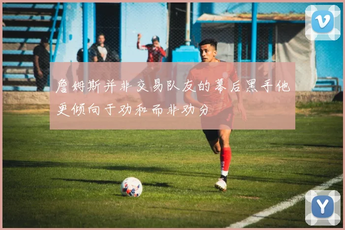 詹姆斯并非交易队友的幕后黑手他更倾向于劝和而非劝分