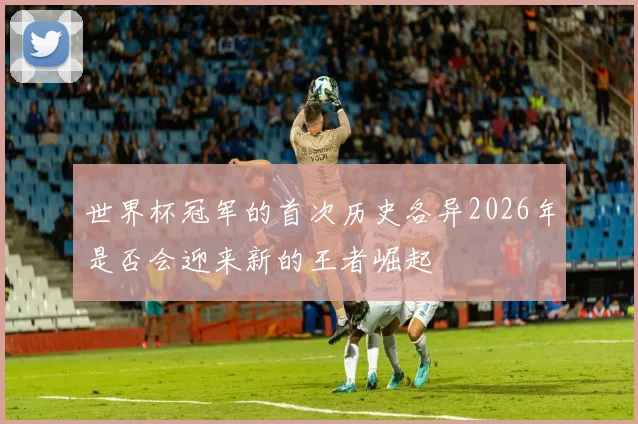 世界杯冠军的首次历史各异2026年是否会迎来新的王者崛起