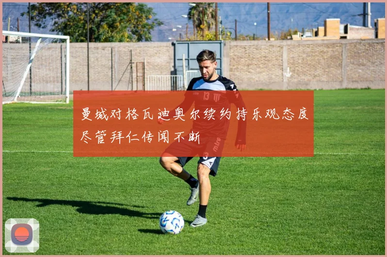 曼城对格瓦迪奥尔续约持乐观态度尽管拜仁传闻不断