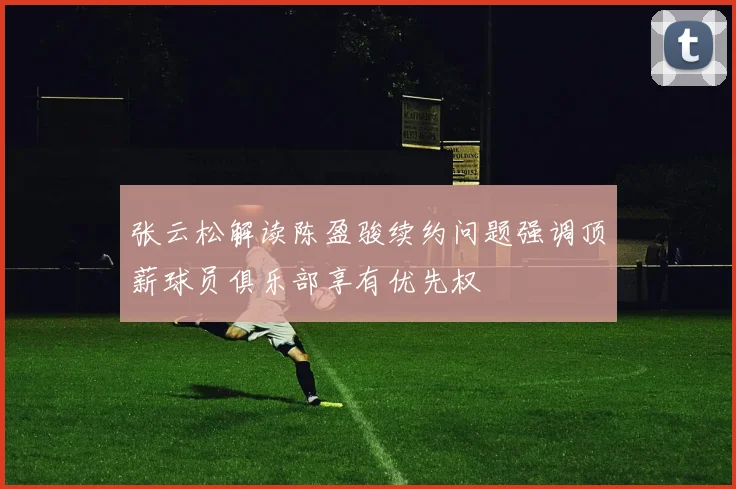 张云松解读陈盈骏续约问题强调顶薪球员俱乐部享有优先权