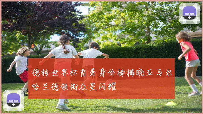 德转世界杯首秀身价榜揭晓亚马尔哈兰德领衔众星闪耀