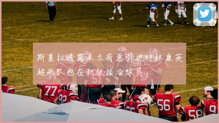 斯基拉透露米兰有意引进特林康英超两队也在积极接洽球员