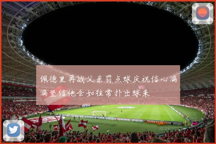 佩德里再战父亲罚点球庆祝信心满满坚信他会如往常扑出球来