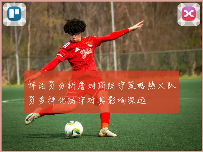 评论员分析詹姆斯防守策略热火队员多样化防守对其影响深远