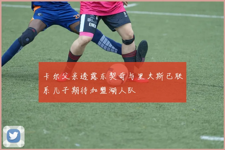 卡尔父亲透露东契奇与里夫斯已联系儿子期待加盟湖人队
