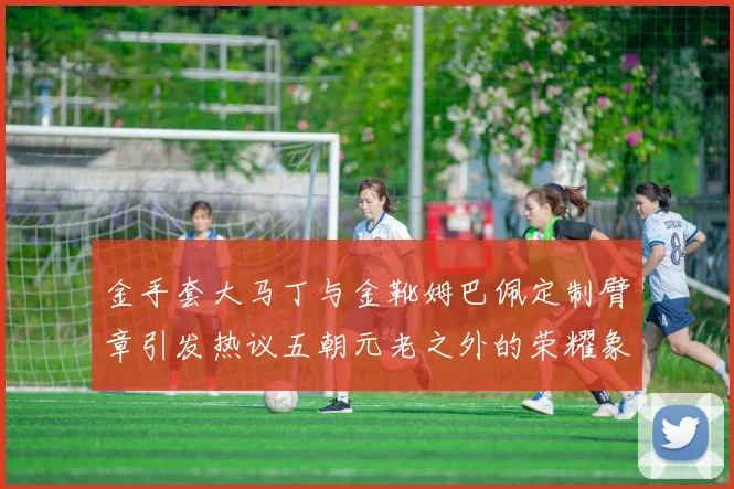 金手套大马丁与金靴姆巴佩定制臂章引发热议五朝元老之外的荣耀象征