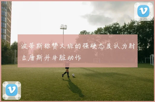 波蒂斯称赞文班的强硬态度认为肘击唐斯并非脏动作