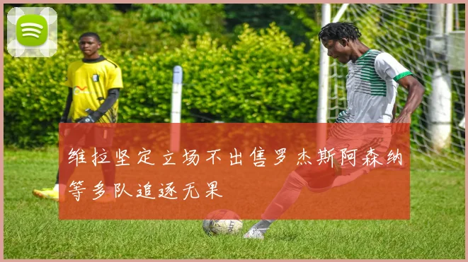维拉坚定立场不出售罗杰斯阿森纳等多队追逐无果