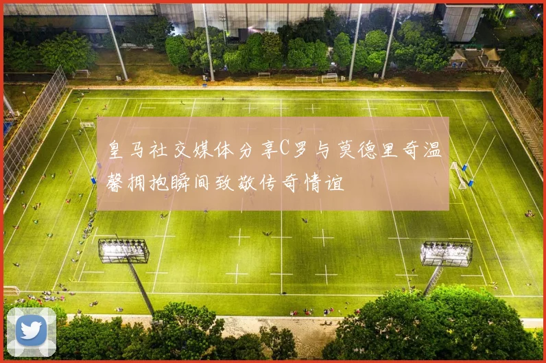 皇马社交媒体分享C罗与莫德里奇温馨拥抱瞬间致敬传奇情谊